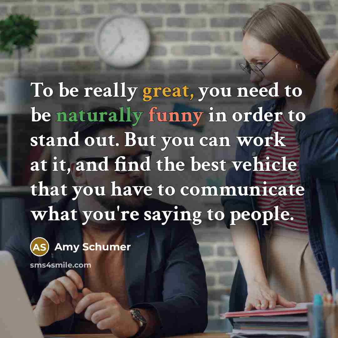 “To be really great, you need to be naturally funny in order to stand out. But you can work at it, and find the best vehicle that you have to communicate what you're saying to people.” quote by Amy Schumer