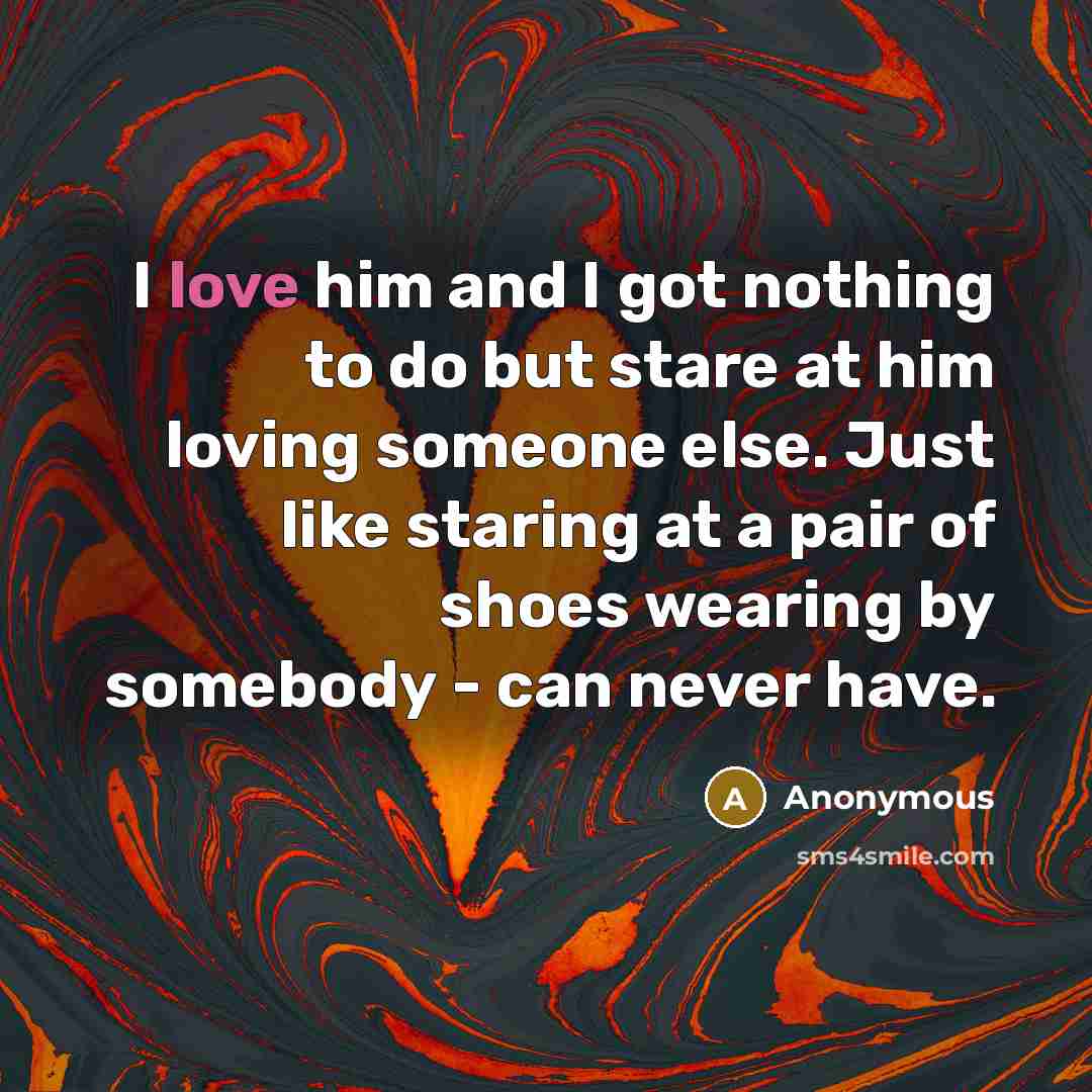 “I love him and I got nothing to do but stare at him loving someone else. Just like staring at a pair of shoes wearing by somebody - can never have.” quote by Anonymous
