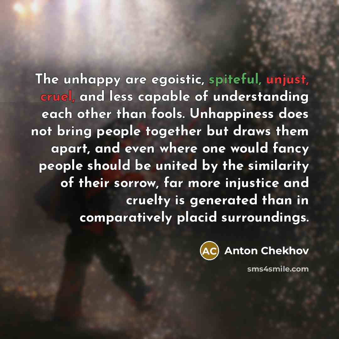 “The unhappy are egoistic, spiteful, unjust, cruel, and less capable of understanding each other than fools. Unhappiness does not bring people together but draws them apart, and even where one would fancy people should be united by the similarity of their sorrow, far more injustice and cruelty is…” quote by Anton Chekhov
