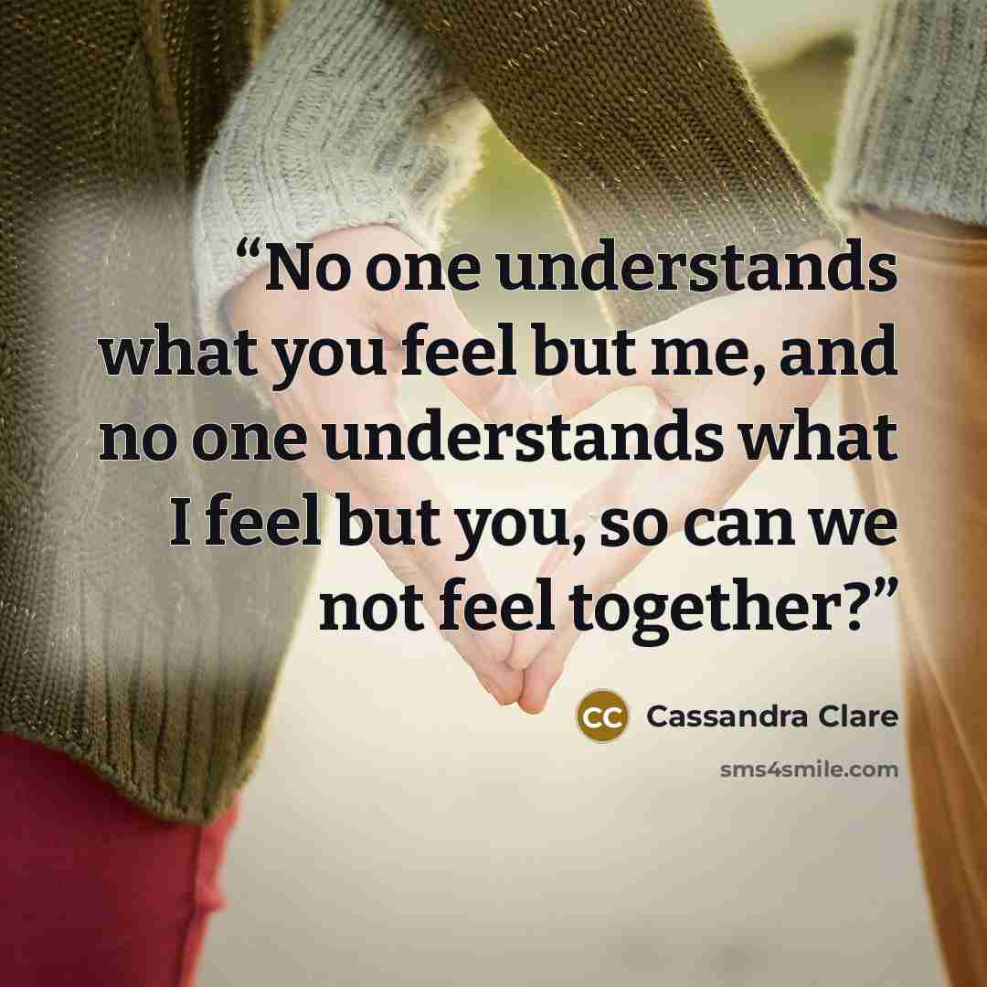 “No one understands what you feel but me, and no one understands what I feel but you, so can we not feel together?” quote by Cassandra Clare
