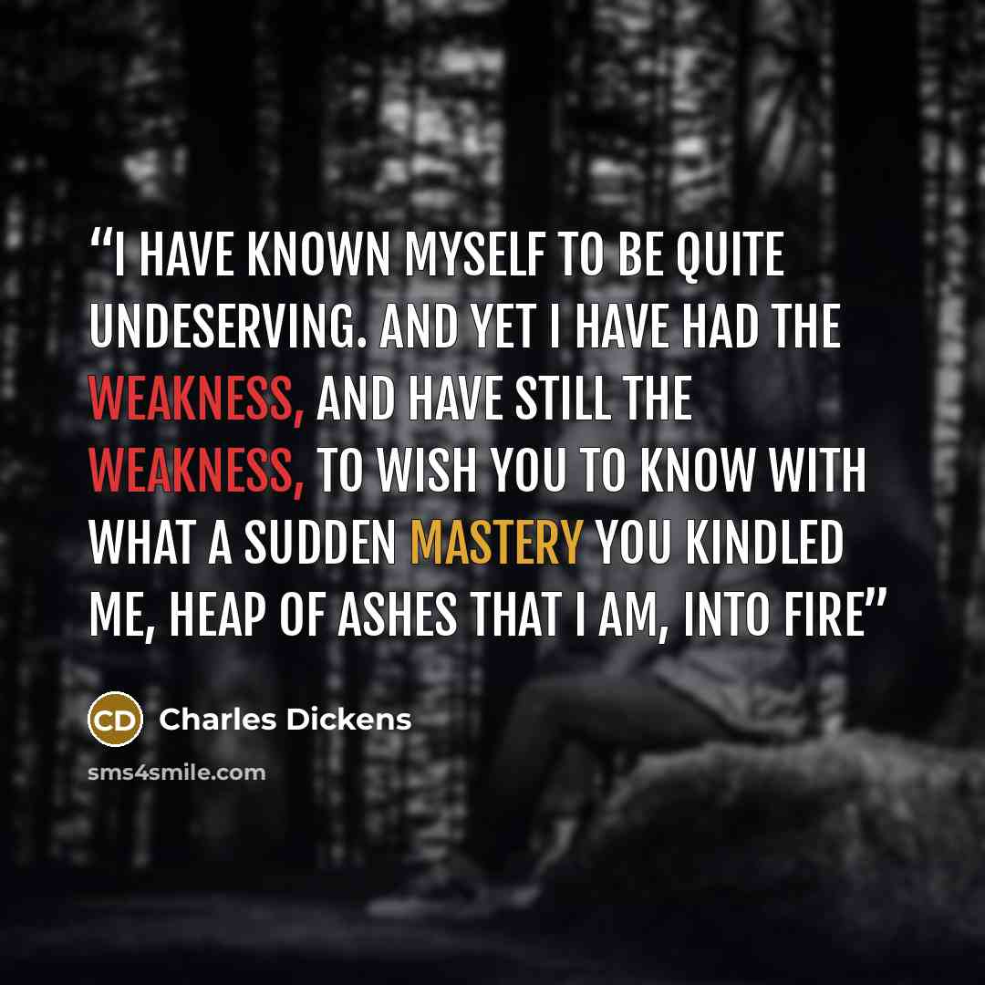 “I have known myself to be quite undeserving. And yet I have had the weakness, and have still the weakness, to wish you to know with what a sudden mastery you kindled me, heap of ashes that I am, into fire” quote by Charles Dickens