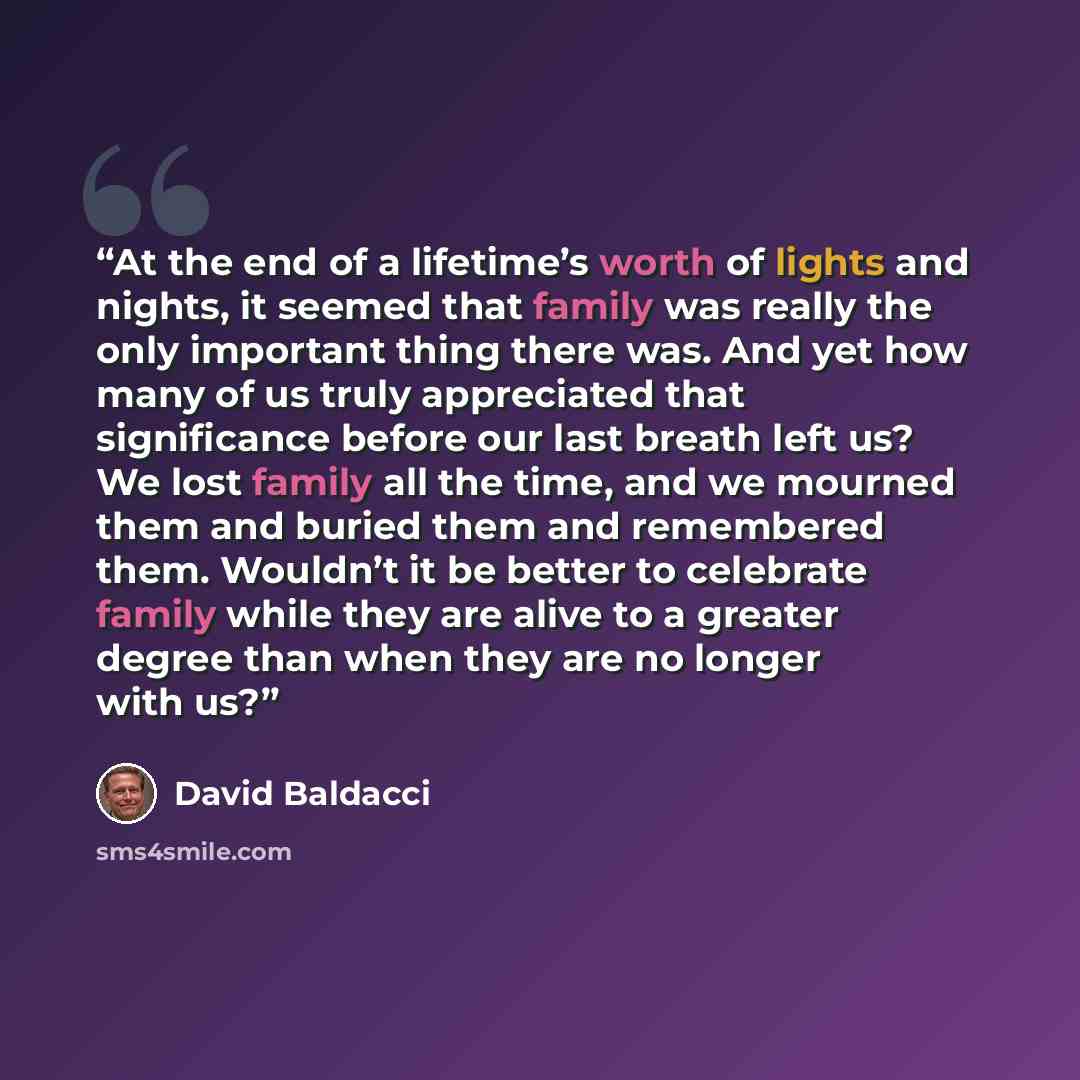 “At the end of a lifetime’s worth of lights and nights, it seemed that family was really the only important thing there was. And yet how many of us truly appreciated that significance before our last breath left us? We lost family all the time, and we mourned them and buried them and remembered…” quote by David Baldacci