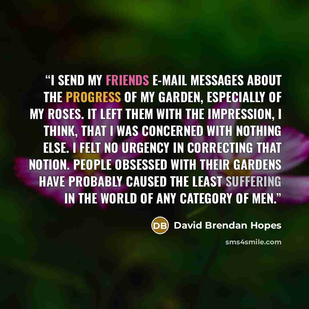 “I send my friends e-mail messages about the progress of my garden, especially of my roses. It left them with the impression, I think, that I was concerned with nothing else. I felt no urgency in correcting that notion. People obsessed with their gardens have probably caused the least suffering in…” quote by David Brendan Hopes
