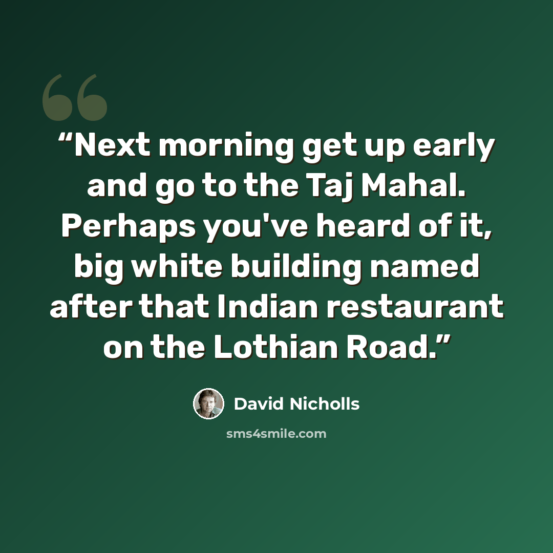 “Next morning get up early and go to the Taj Mahal. Perhaps you've heard of it, big white building named after that Indian restaurant on the Lothian Road.” quote by David Nicholls