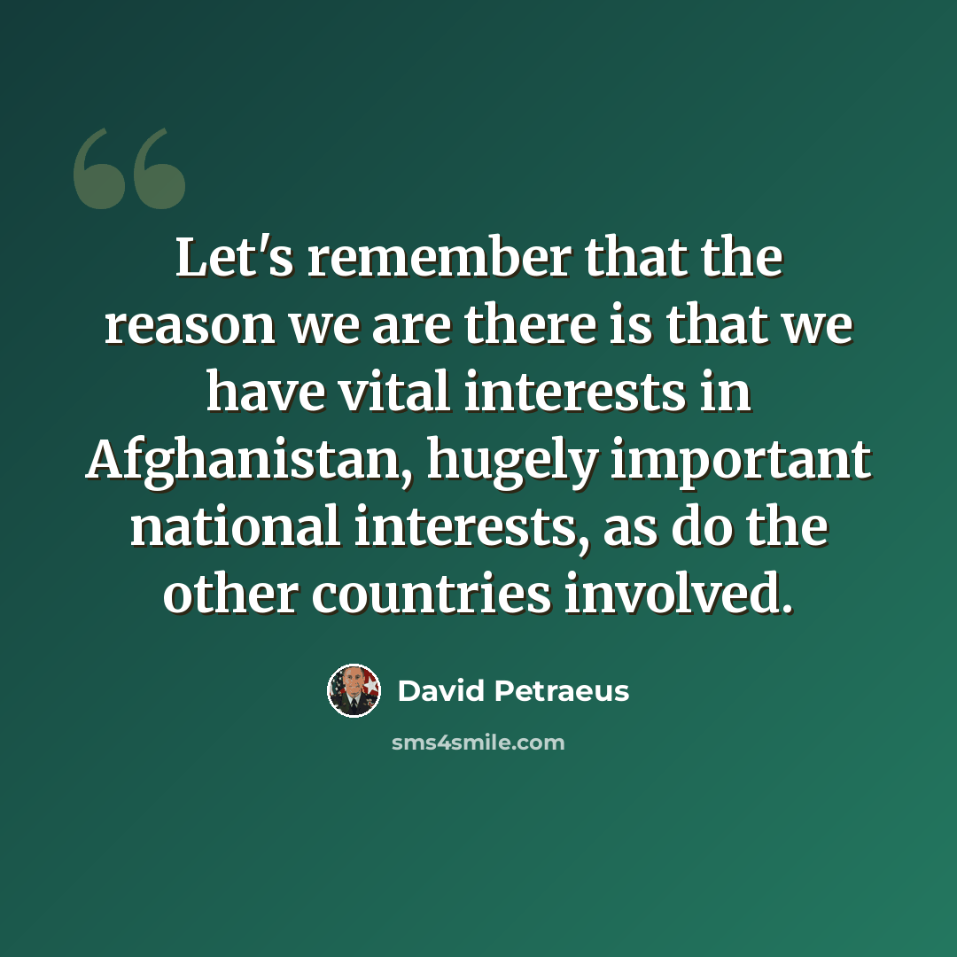 “Let's remember that the reason we are there is that we have vital interests in Afghanistan, hugely important national interests, as do the other countries involved.” quote by David Petraeus