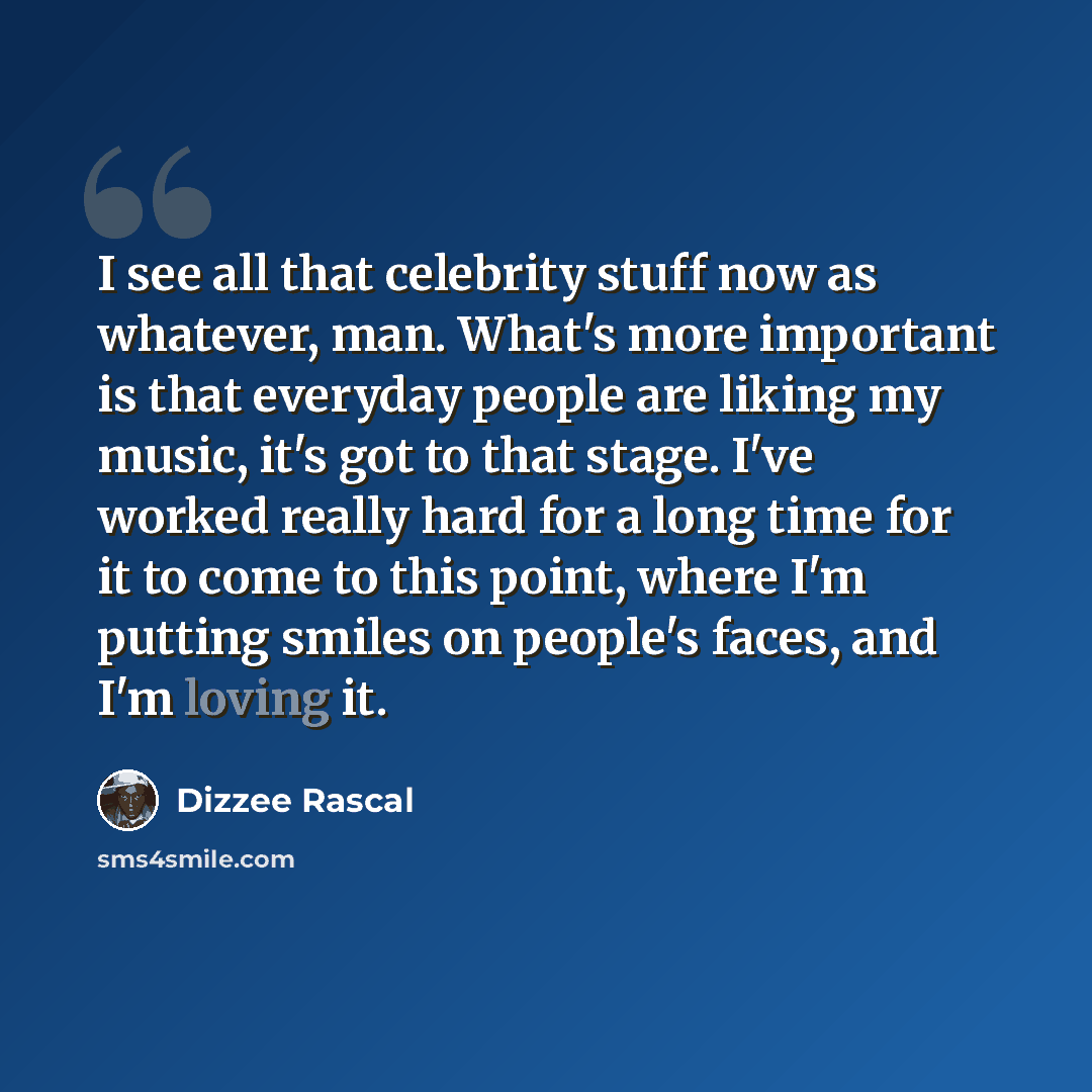 “I see all that celebrity stuff now as whatever, man. What's more important is that everyday people are liking my music, it's got to that stage. I've worked really hard for a long time for it to come to this point, where I'm putting smiles on people's faces, and I'm loving it.” quote by Dizzee Rascal