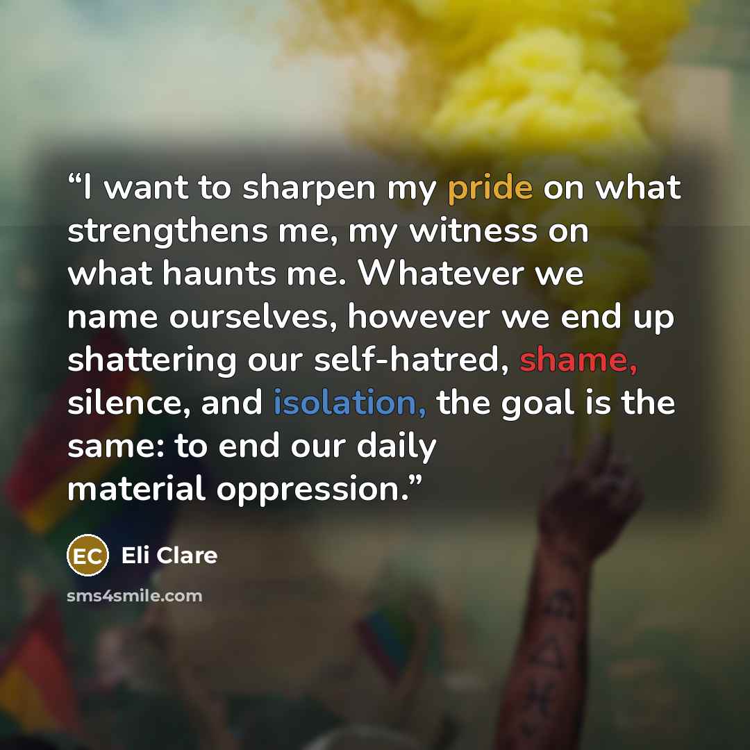 “I want to sharpen my pride on what strengthens me, my witness on what haunts me. Whatever we name ourselves, however we end up shattering our self-hatred, shame, silence, and isolation, the goal is the same: to end our daily material oppression.” quote by Eli Clare