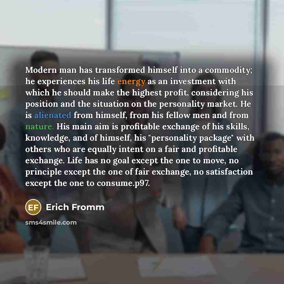 “Modern man has transformed himself into a commodity; he experiences his life energy as an investment with which he should make the highest profit, considering his position and the situation on the personality market. He is alienated from himself, from his fellow men and from nature. His main aim…” quote by Erich Fromm