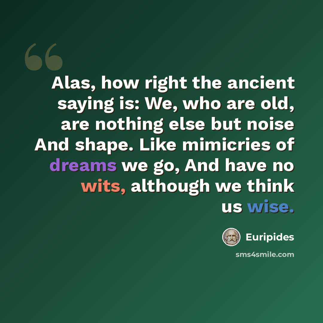 “Alas, how right the ancient saying is: We, who are old, are nothing else but noise And shape. Like mimicries of dreams we go, And have no wits, although we think us wise.” quote by Euripides