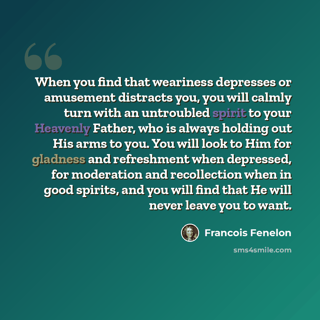 “When you find that weariness depresses or amusement distracts you, you will calmly turn with an untroubled spirit to your Heavenly Father, who is always holding out His arms to you. You will look to Him for gladness and refreshment when depressed, for moderation and recollection when in good…” quote by Francois Fenelon