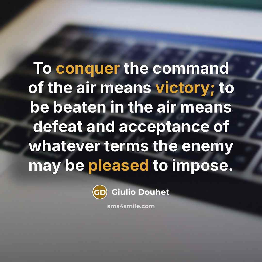 “To conquer the command of the air means victory; to be beaten in the air means defeat and acceptance of whatever terms the enemy may be pleased to impose.” quote by Giulio Douhet