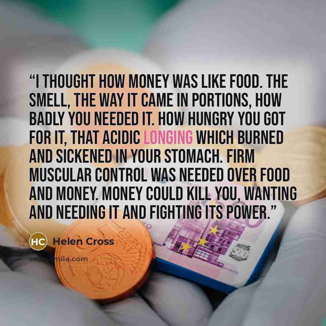 “I thought how money was like food. The smell, the way it came in portions, how badly you needed it. How hungry you got for it, that acidic longing which burned and sickened in your stomach. Firm muscular control was needed over food and money. Money could kill you, wanting and needing it and…” quote by Helen Cross
