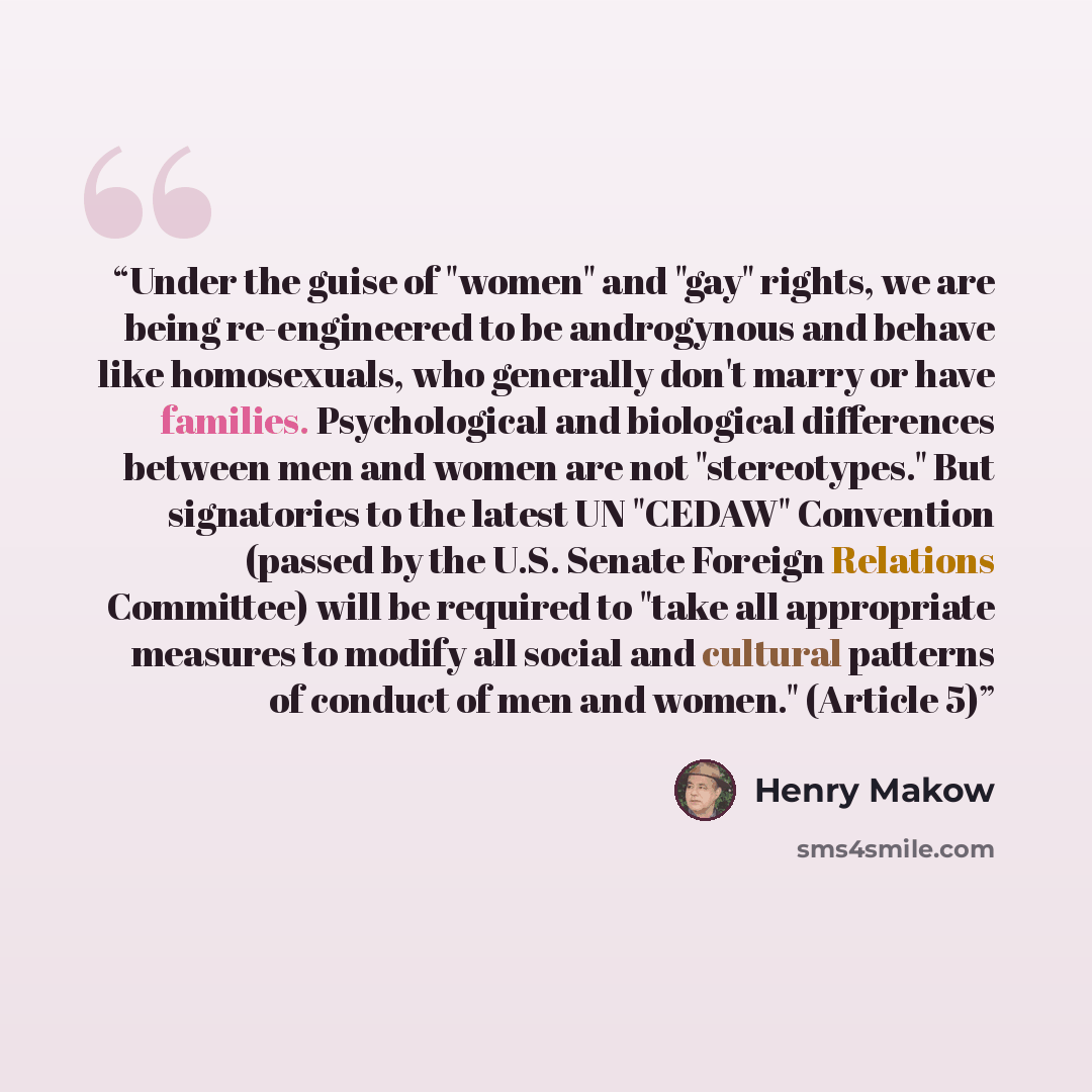 “Under the guise of "women" and "gay" rights, we are being re-engineered to be androgynous and behave like homosexuals, who generally don't marry or have families. Psychological and biological differences between men and women are not "stereotypes." But signatories to the latest UN "CEDAW"…” quote by Henry Makow