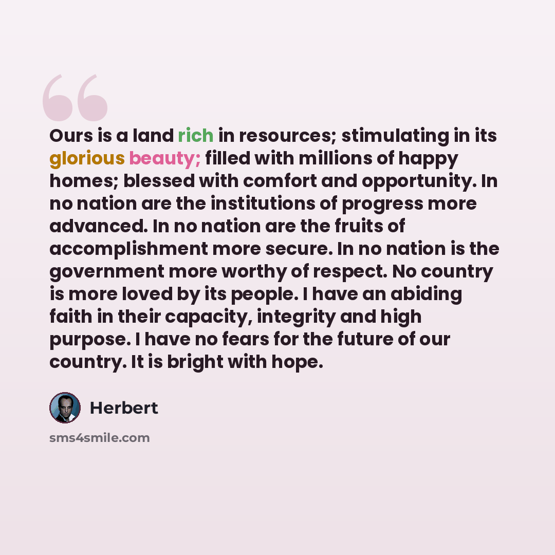 “Ours is a land rich in resources; stimulating in its glorious beauty; filled with millions of happy homes; blessed with comfort and opportunity. In no nation are the institutions of progress more advanced. In no nation are the fruits of accomplishment more secure. In no nation is the government…” quote by Herbert