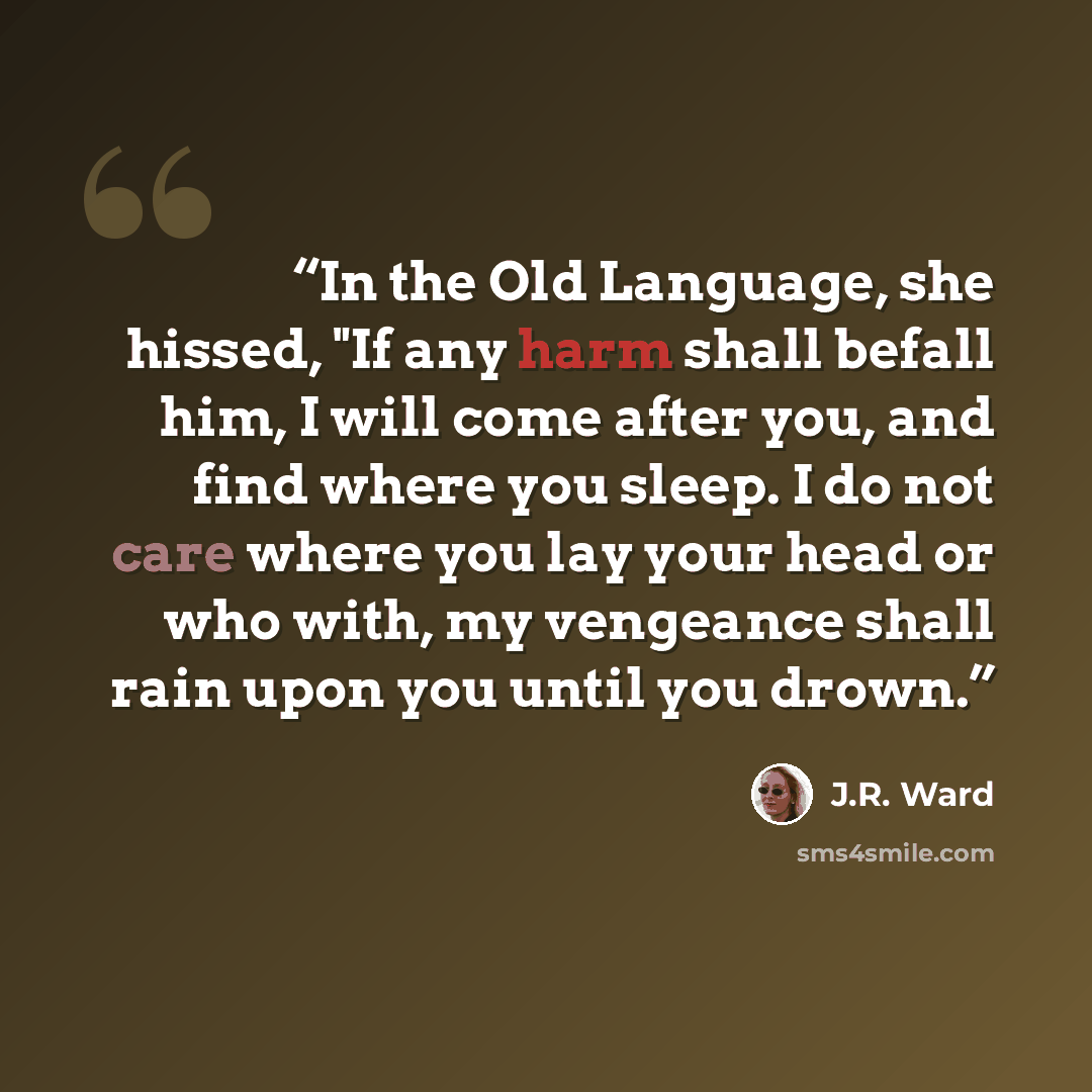 “In the Old Language, she hissed, "If any harm shall befall him, I will come after you, and find where you sleep. I do not care where you lay your head or who with, my vengeance shall rain upon you until you drown.” quote by J.R. Ward
