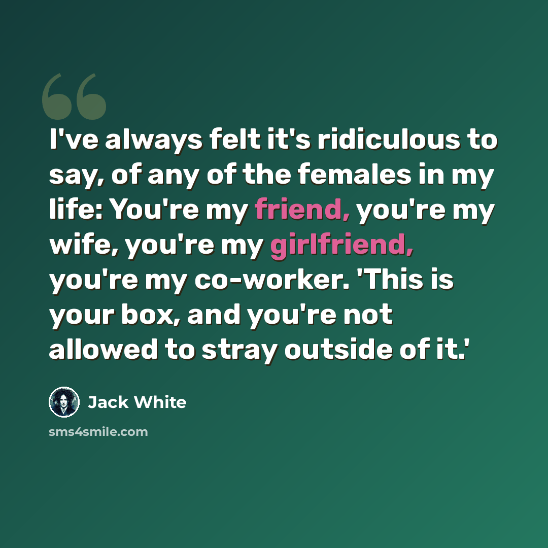 “I've always felt it's ridiculous to say, of any of the females in my life: You're my friend, you're my wife, you're my girlfriend, you're my co-worker. 'This is your box, and you're not allowed to stray outside of it.'” quote by Jack White