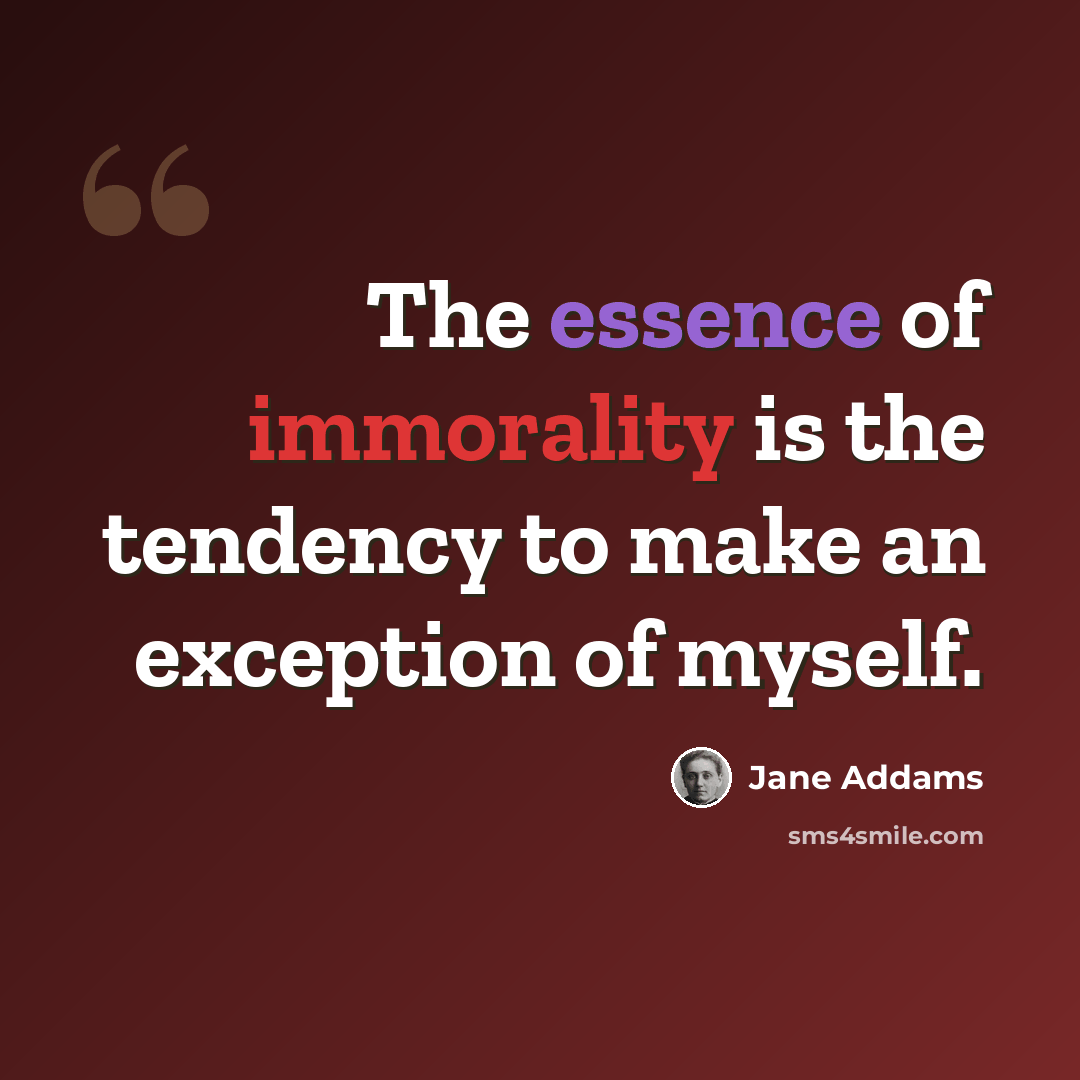 “The essence of immorality is the tendency to make an exception of myself.” quote by Jane Addams
