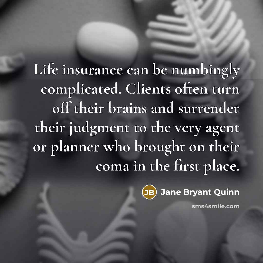 “Life insurance can be numbingly complicated. Clients often turn off their brains and surrender their judgment to the very agent or planner who brought on their coma in the first place.” quote by Jane Bryant Quinn