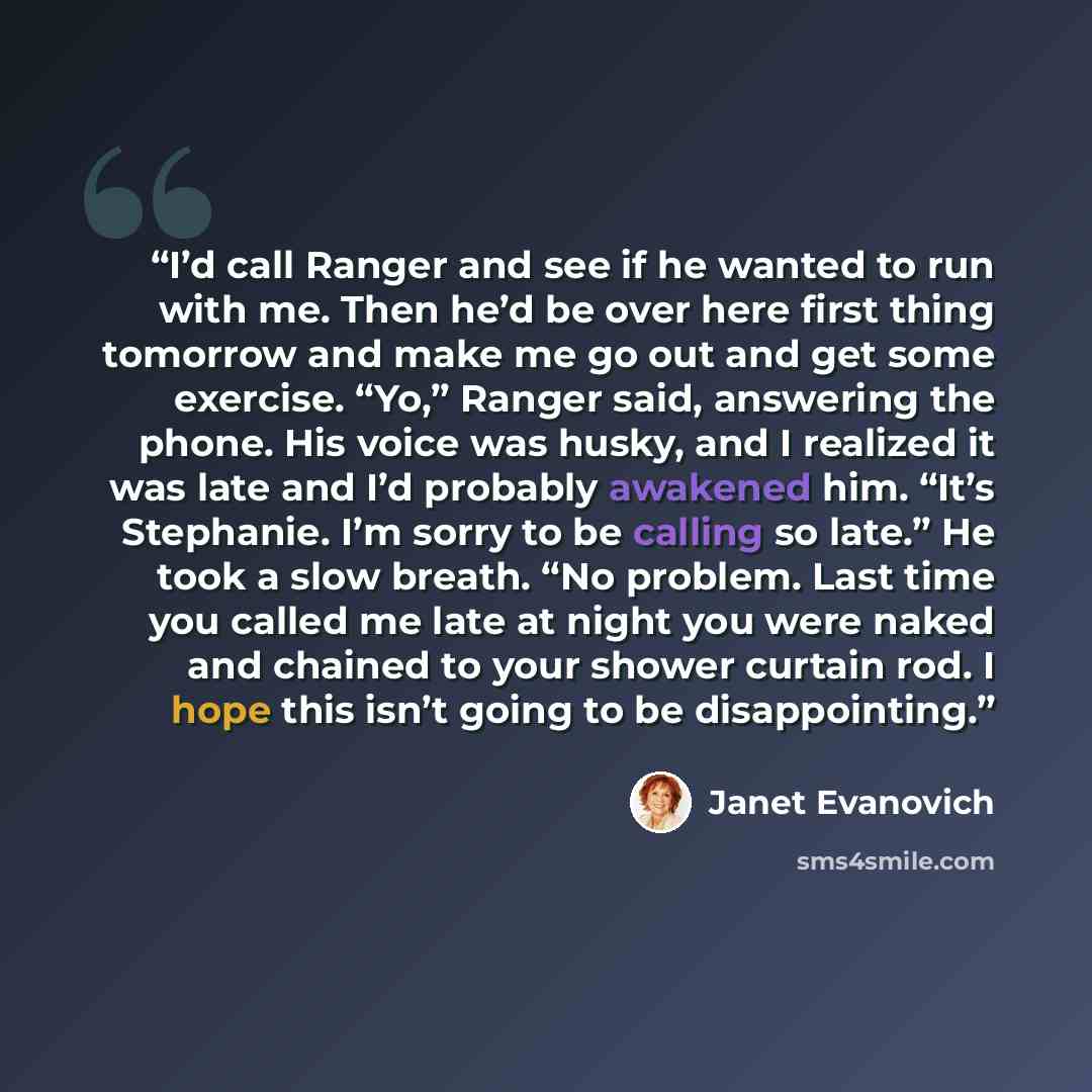 “I’d call Ranger and see if he wanted to run with me. Then he’d be over here first thing tomorrow and make me go out and get some exercise. “Yo,” Ranger said, answering the phone. His voice was husky, and I realized it was late and I’d probably awakened him. “It’s Stephanie. I’m sorry to be calling…” quote by Janet Evanovich