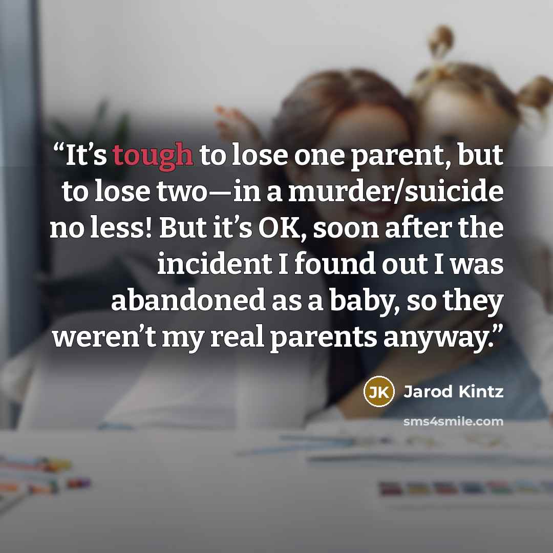 “It’s tough to lose one parent, but to lose two—in a murder/suicide no less! But it’s OK, soon after the incident I found out I was abandoned as a baby, so they weren’t my real parents anyway.” quote by Jarod Kintz