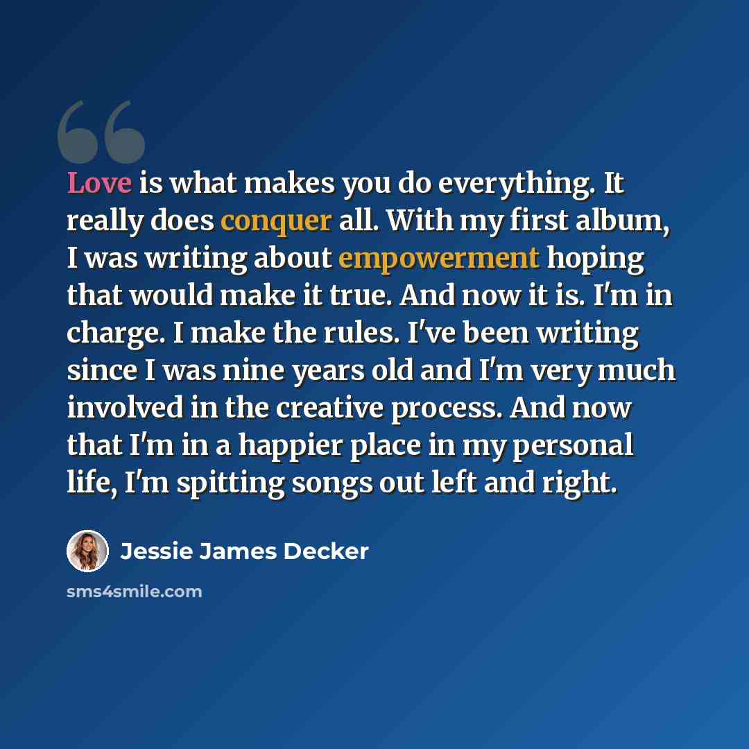 “Love is what makes you do everything. It really does conquer all. With my first album, I was writing about empowerment hoping that would make it true. And now it is. I'm in charge. I make the rules. I've been writing since I was nine years old and I'm very much involved in the creative process…” quote by Jessie James Decker