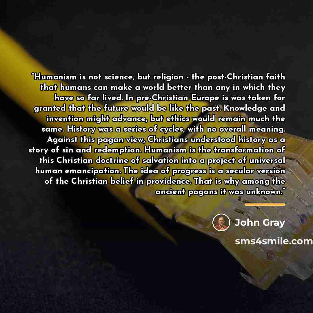 “Humanism is not science, but religion - the post-Christian faith that humans can make a world better than any in which they have so far lived. In pre-Christian Europe is was taken for granted that the future would be like the past. Knowledge and invention might advance, but ethics would remain…” quote by John Gray