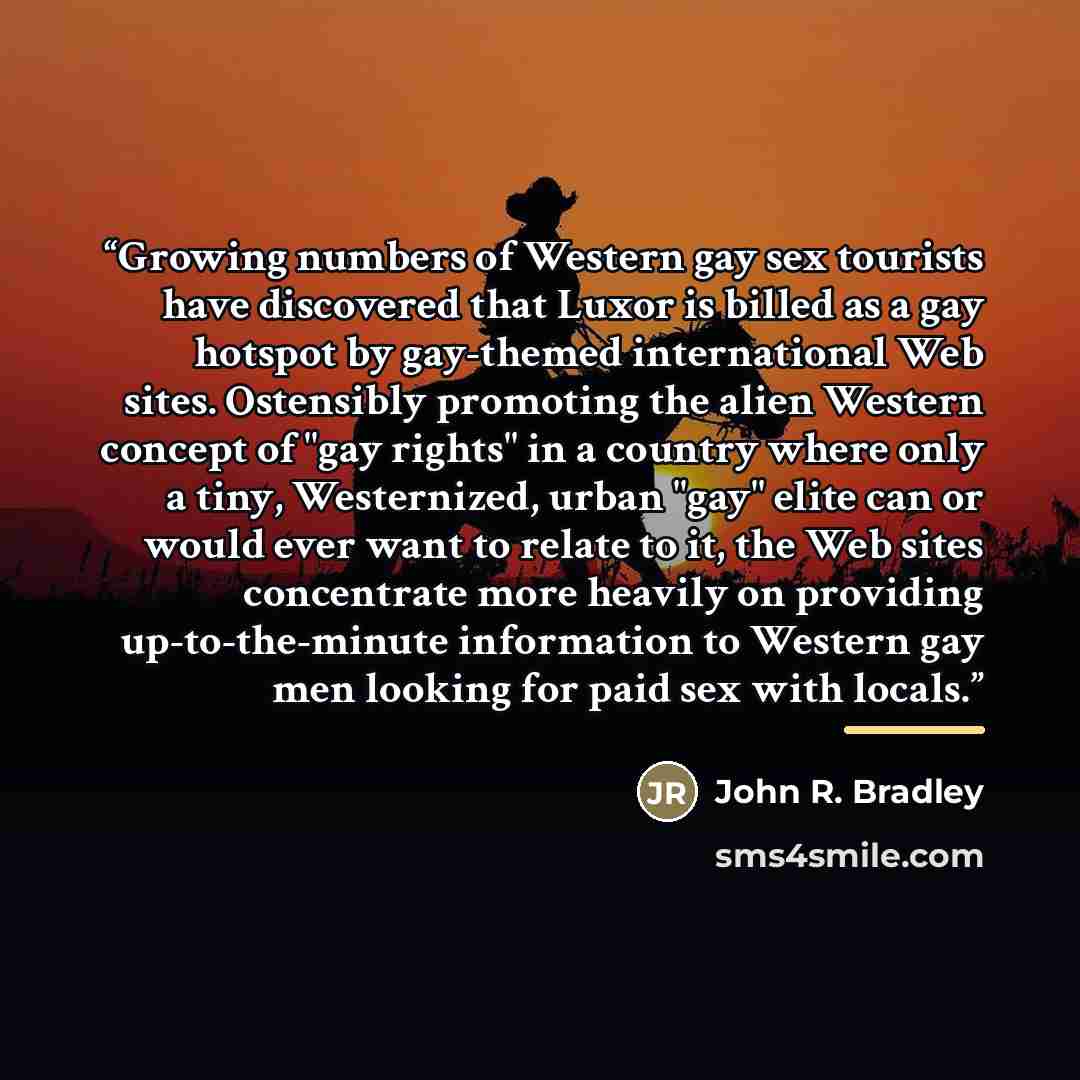“Growing numbers of Western gay sex tourists have discovered that Luxor is billed as a gay hotspot by gay-themed international Web sites. Ostensibly promoting the alien Western concept of "gay rights" in a country where only a tiny, Westernized, urban "gay" elite can or would ever want to relate to…” quote by John R. Bradley