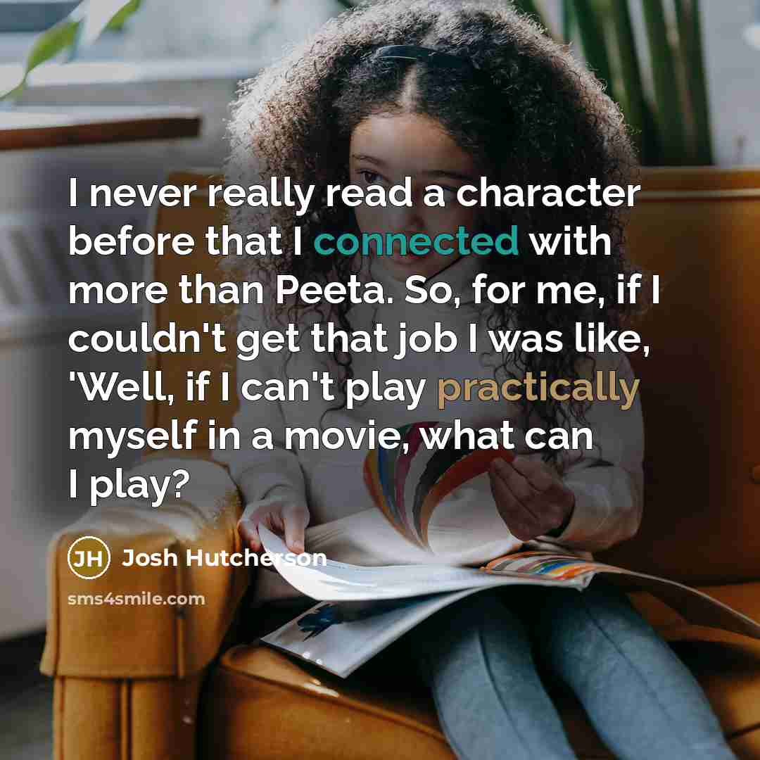 “I never really read a character before that I connected with more than Peeta. So, for me, if I couldn't get that job I was like, 'Well, if I can't play practically myself in a movie, what can I play?” quote by Josh Hutcherson