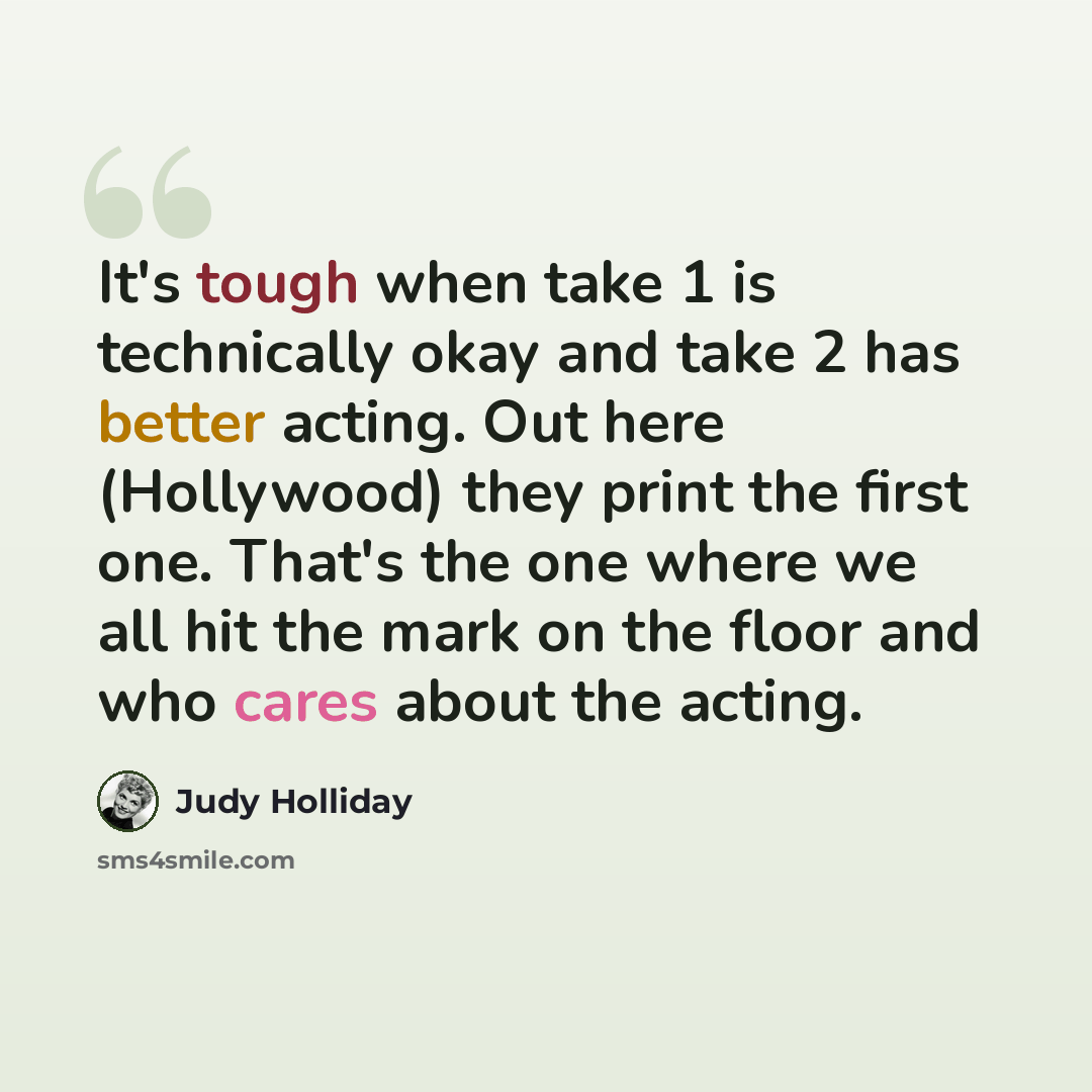 “It's tough when take 1 is technically okay and take 2 has better acting. Out here (Hollywood) they print the first one. That's the one where we all hit the mark on the floor and who cares about the acting.” quote by Judy Holliday