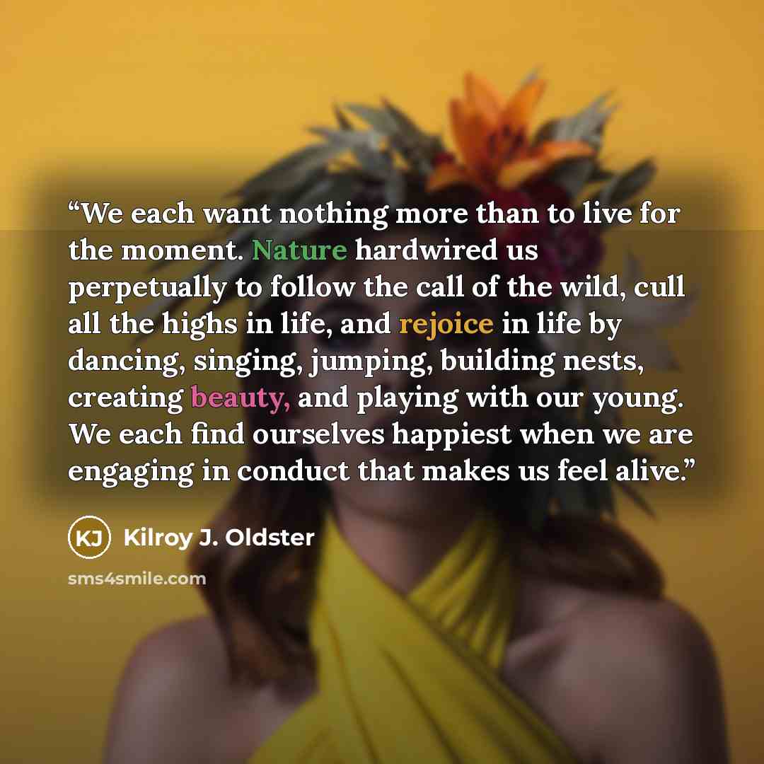 “We each want nothing more than to live for the moment. Nature hardwired us perpetually to follow the call of the wild, cull all the highs in life, and rejoice in life by dancing, singing, jumping, building nests, creating beauty, and playing with our young. We each find ourselves happiest when we…” quote by Kilroy J. Oldster