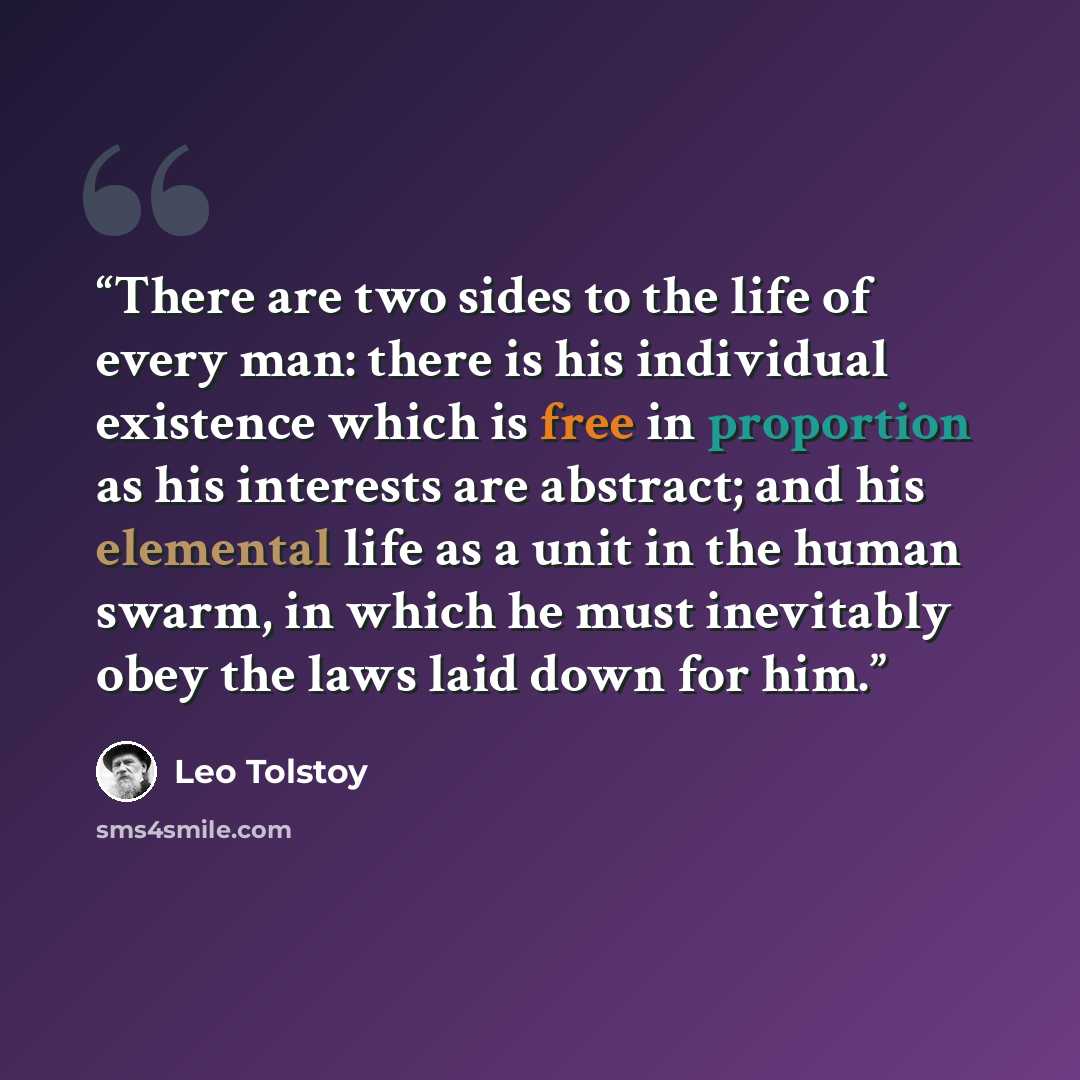“There are two sides to the life of every man: there is his individual existence which is free in proportion as his interests are abstract; and his elemental life as a unit in the human swarm, in which he must inevitably obey the laws laid down for him.” quote by Leo Tolstoy