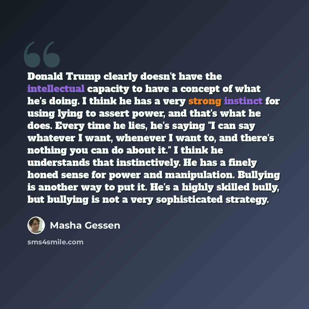 “Donald Trump clearly doesn't have the intellectual capacity to have a concept of what he's doing. I think he has a very strong instinct for using lying to assert power, and that's what he does. Every time he lies, he's saying "I can say whatever I want, whenever I want to, and there's nothing you…” quote by Masha Gessen