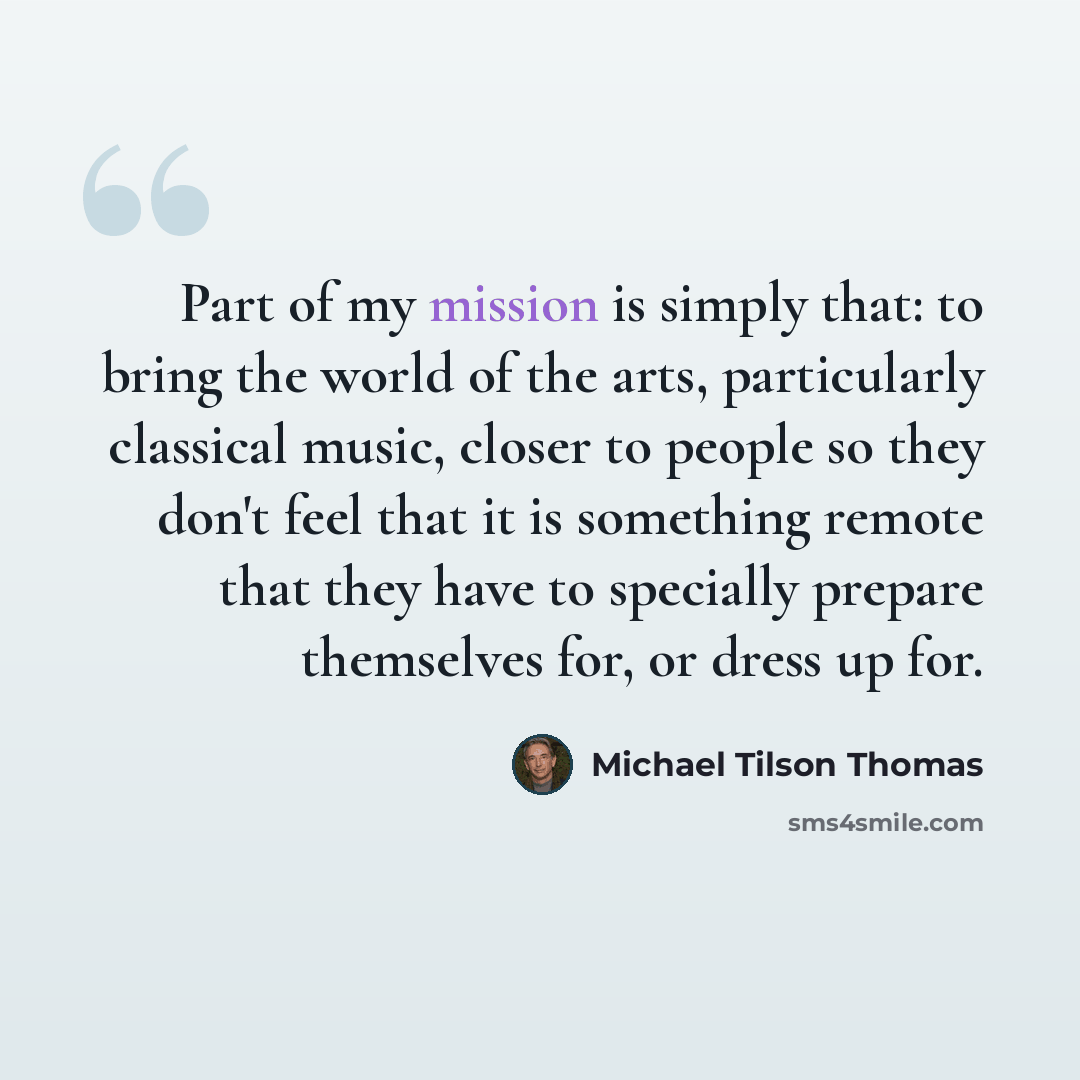 “Part of my mission is simply that: to bring the world of the arts, particularly classical music, closer to people so they don't feel that it is something remote that they have to specially prepare themselves for, or dress up for.” quote by Michael Tilson Thomas