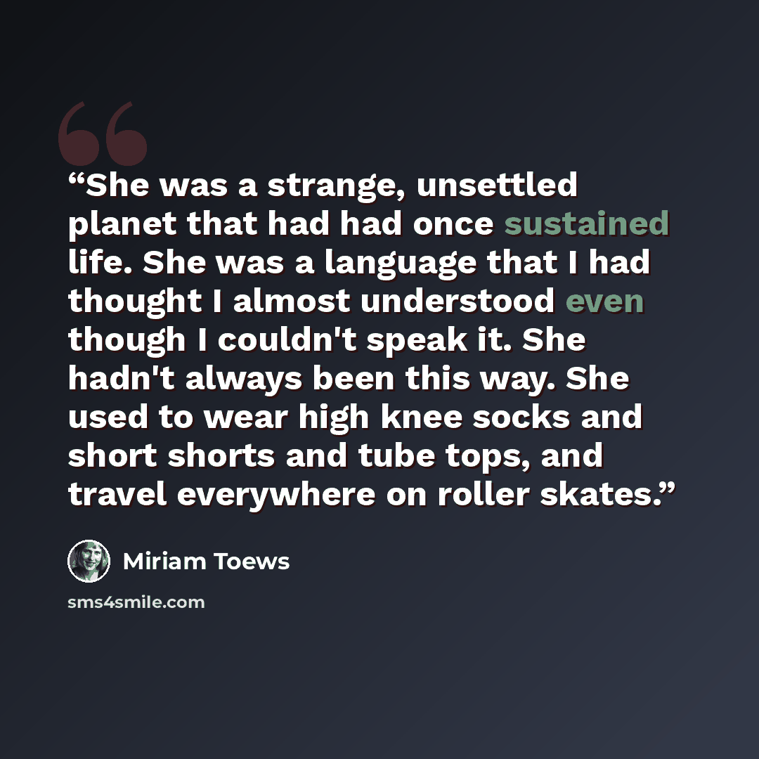 “She was a strange, unsettled planet that had had once sustained life. She was a language that I had thought I almost understood even though I couldn't speak it. She hadn't always been this way. She used to wear high knee socks and short shorts and tube tops, and travel everywhere on roller skates.” quote by Miriam Toews