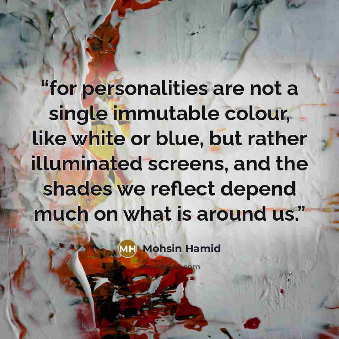 “for personalities are not a single immutable colour, like white or blue, but rather illuminated screens, and the shades we reflect depend much on what is around us.” quote by Mohsin Hamid