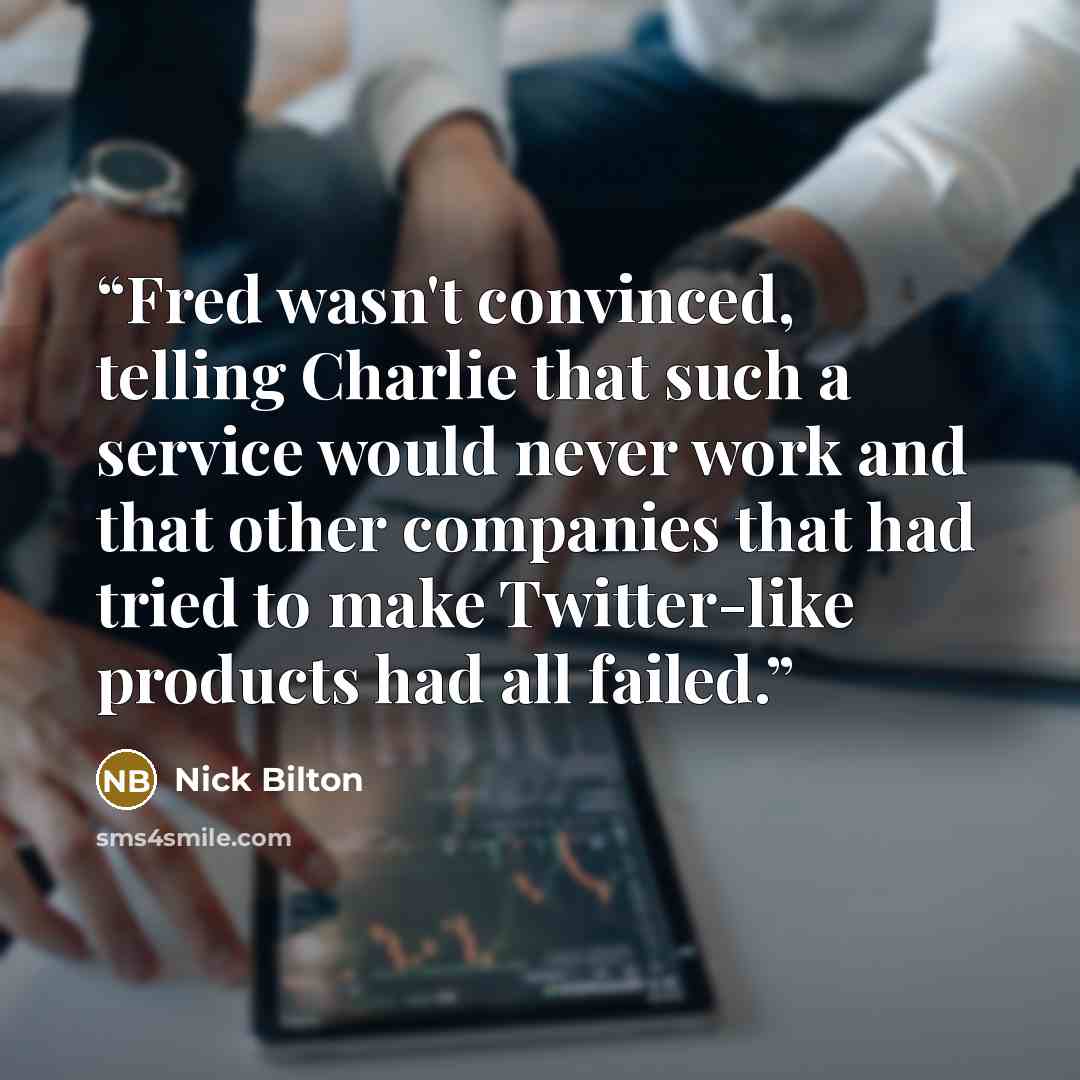 “Fred wasn't convinced, telling Charlie that such a service would never work and that other companies that had tried to make Twitter-like products had all failed.” quote by Nick Bilton