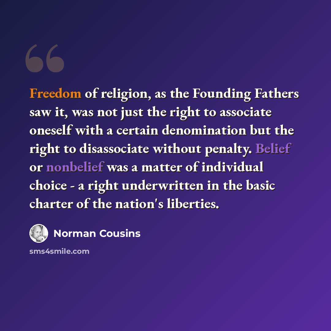 “Freedom of religion, as the Founding Fathers saw it, was not just the right to associate oneself with a certain denomination but the right to disassociate without penalty. Belief or nonbelief was a matter of individual choice - a right underwritten in the basic charter of the nation's liberties.” quote by Norman Cousins