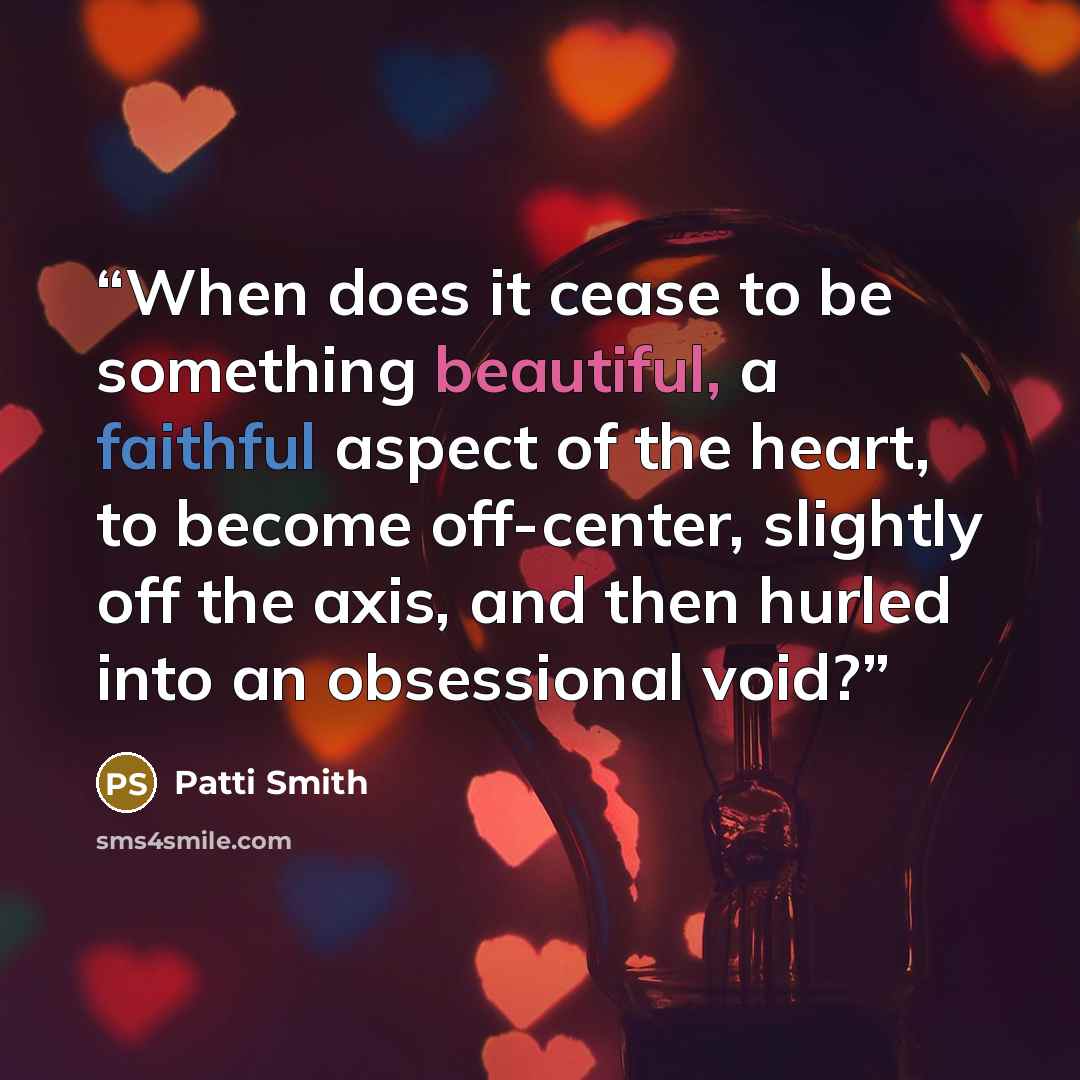 “When does it cease to be something beautiful, a faithful aspect of the heart, to become off-center, slightly off the axis, and then hurled into an obsessional void?” quote by Patti Smith