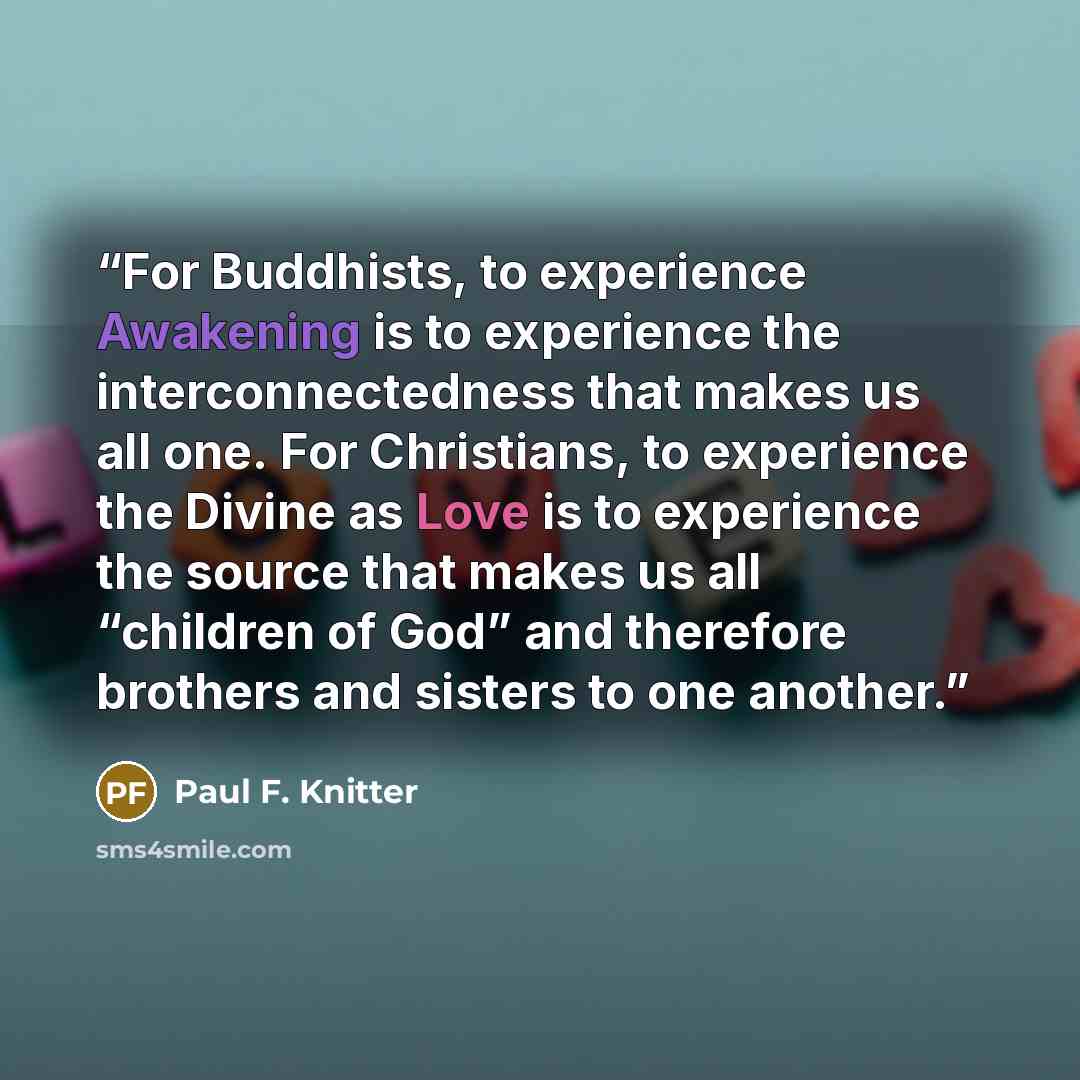 “For Buddhists, to experience Awakening is to experience the interconnectedness that makes us all one. For Christians, to experience the Divine as Love is to experience the source that makes us all “children of God” and therefore brothers and sisters to one another.” quote by Paul F. Knitter