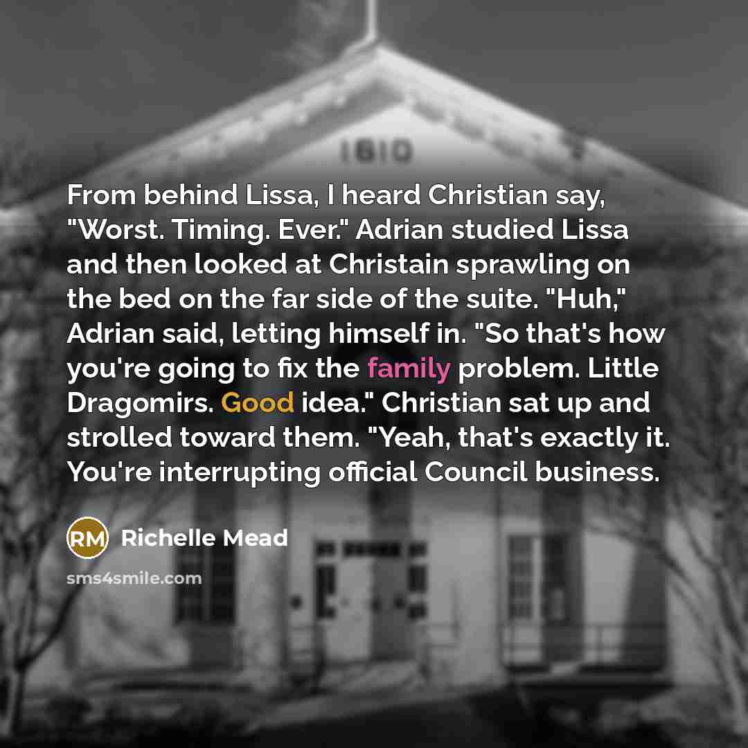 “From behind Lissa, I heard Christian say, "Worst. Timing. Ever." Adrian studied Lissa and then looked at Christain sprawling on the bed on the far side of the suite. "Huh," Adrian said, letting himself in. "So that's how you're going to fix the family problem. Little Dragomirs. Good idea."…” quote by Richelle Mead
