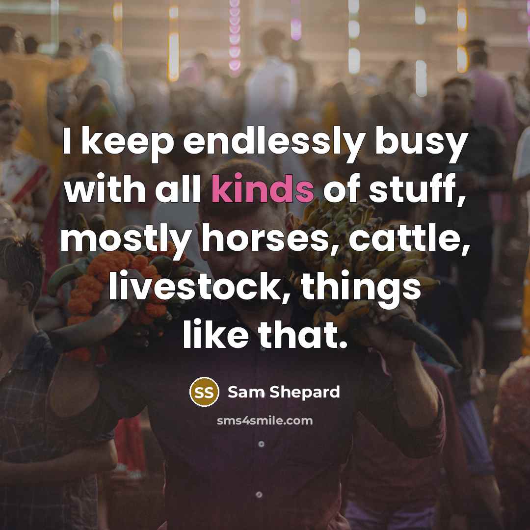 “I keep endlessly busy with all kinds of stuff, mostly horses, cattle, livestock, things like that.” quote by Sam Shepard