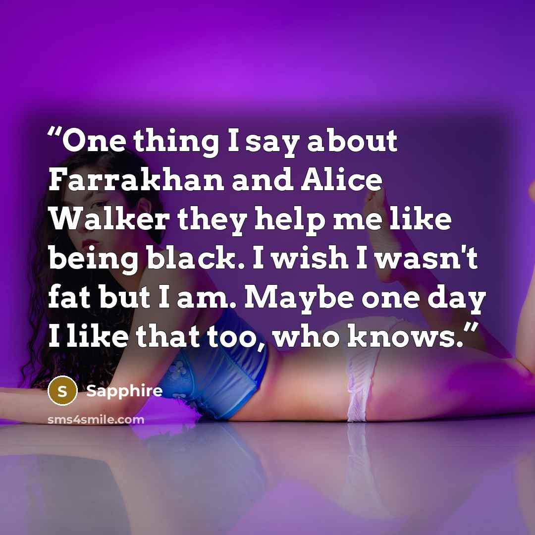 “One thing I say about Farrakhan and Alice Walker they help me like being black. I wish I wasn't fat but I am. Maybe one day I like that too, who knows.” quote by Sapphire