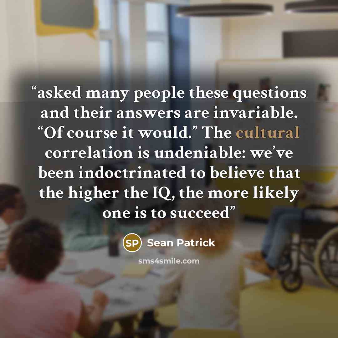 “asked many people these questions and their answers are invariable. “Of course it would.” The cultural correlation is undeniable: we’ve been indoctrinated to believe that the higher the IQ, the more likely one is to succeed” quote by Sean Patrick
