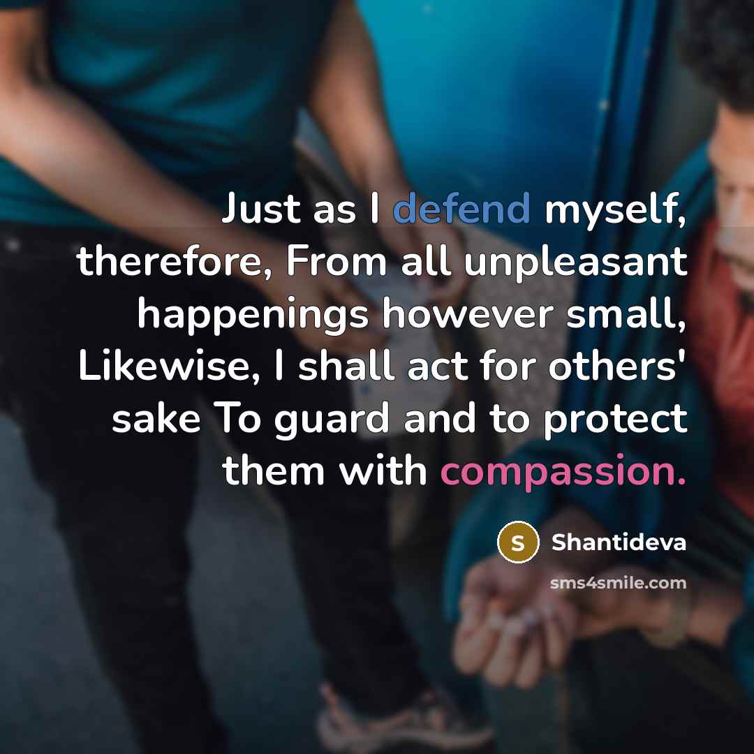“Just as I defend myself, therefore, From all unpleasant happenings however small, Likewise, I shall act for others' sake To guard and to protect them with compassion.” quote by Shantideva