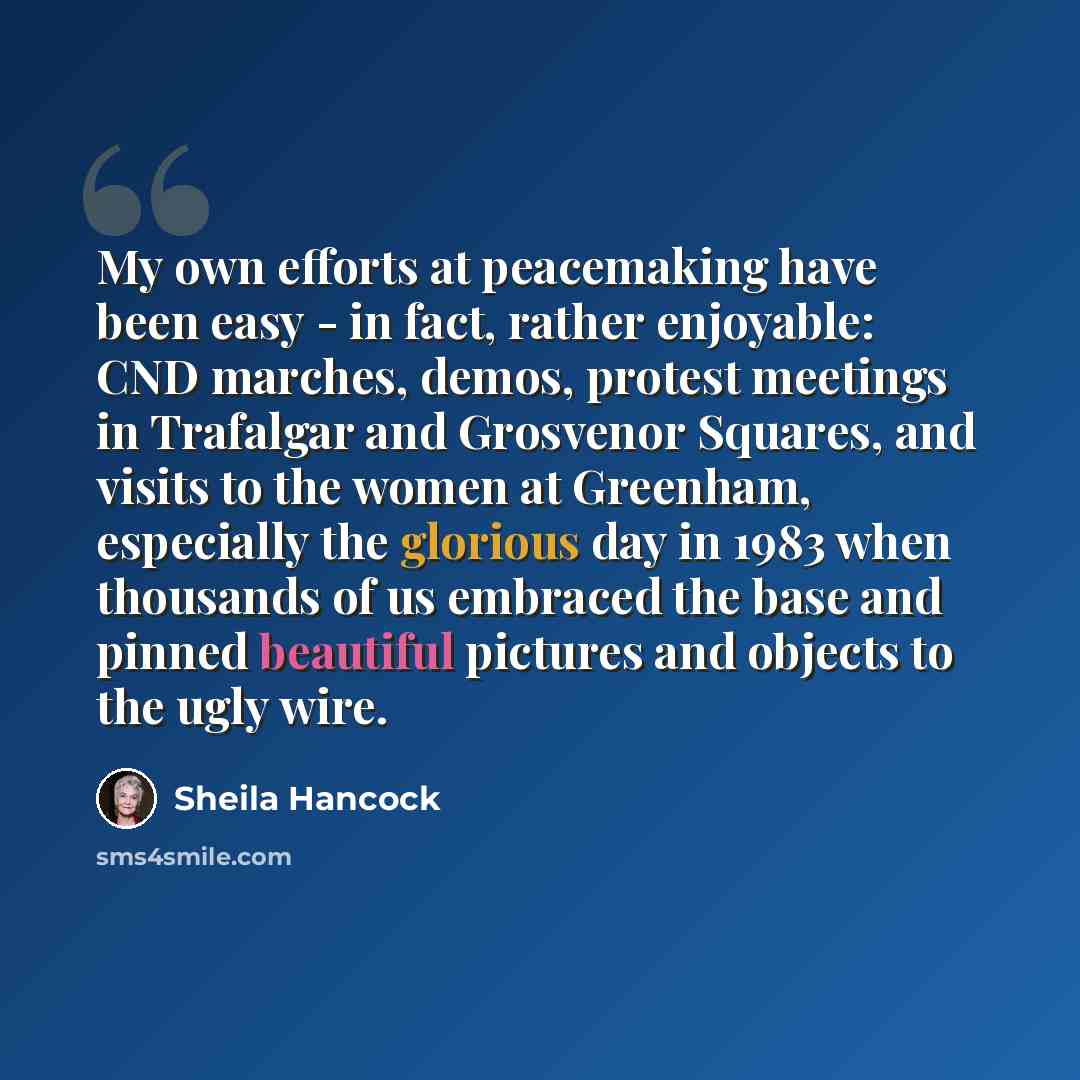 “My own efforts at peacemaking have been easy - in fact, rather enjoyable: CND marches, demos, protest meetings in Trafalgar and Grosvenor Squares, and visits to the women at Greenham, especially the glorious day in 1983 when thousands of us embraced the base and pinned beautiful pictures and…” quote by Sheila Hancock