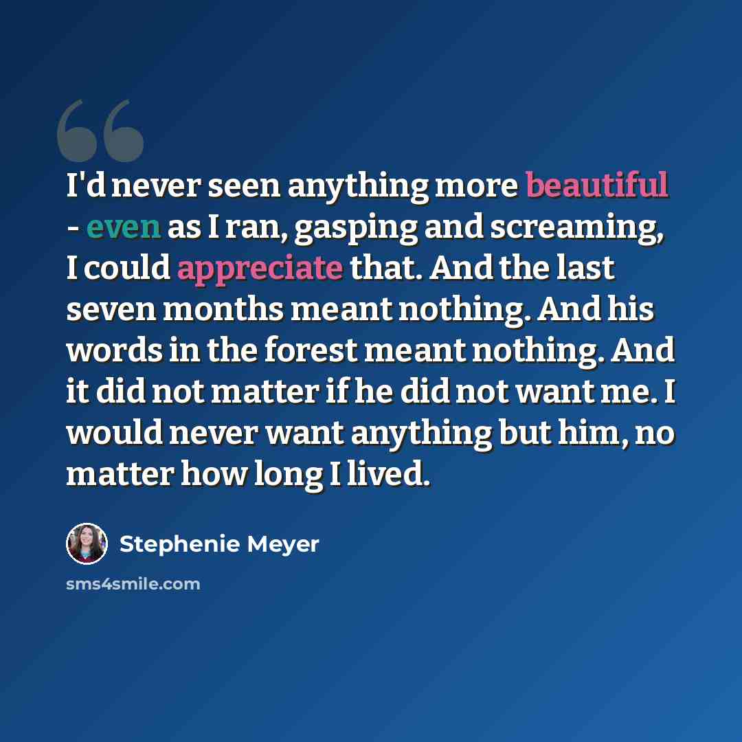“I'd never seen anything more beautiful - even as I ran, gasping and screaming, I could appreciate that. And the last seven months meant nothing. And his words in the forest meant nothing. And it did not matter if he did not want me. I would never want anything but him, no matter how long I lived.” quote by Stephenie Meyer