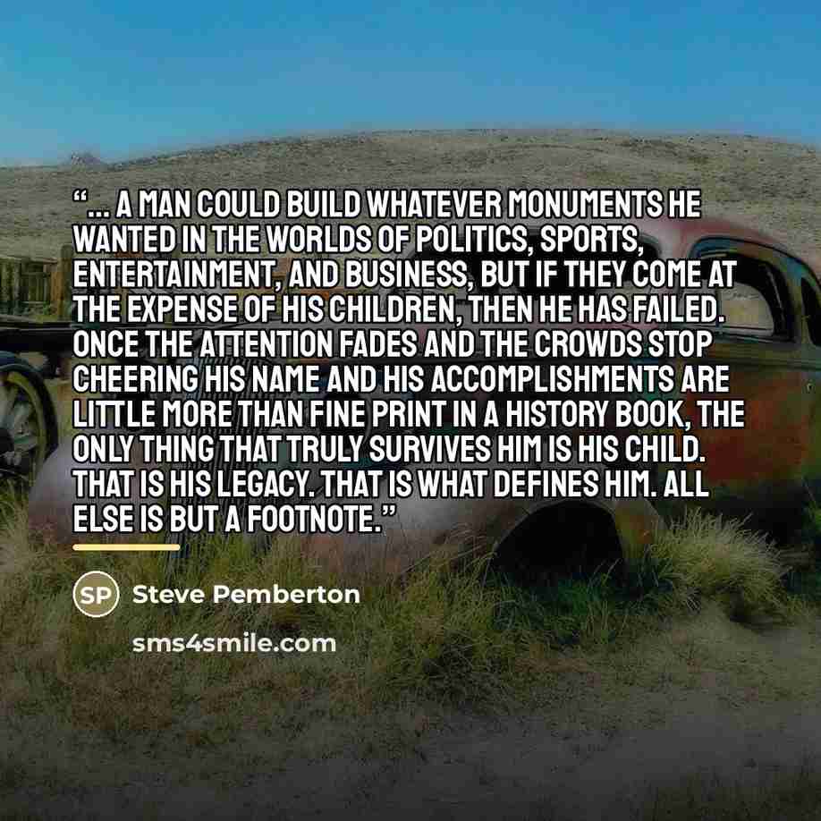 “... a man could build whatever monuments he wanted in the worlds of politics, sports, entertainment, and business, but if they come at the expense of his children, then he has failed. Once the attention fades and the crowds stop cheering his name and his accomplishments are little more than fine…” quote by Steve Pemberton