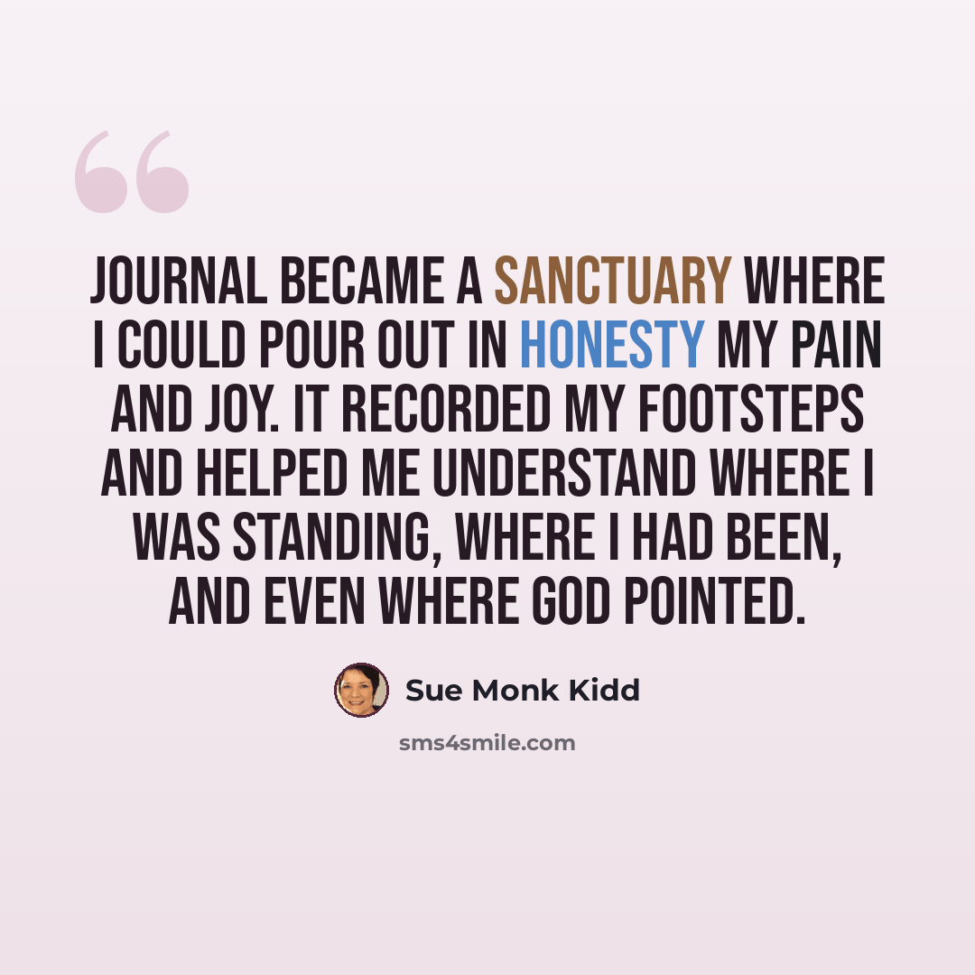“Journal became a sanctuary where I could pour out in honesty my pain and joy. It recorded my footsteps and helped me understand where I was standing, where I had been, and even where God pointed.” quote by Sue Monk Kidd