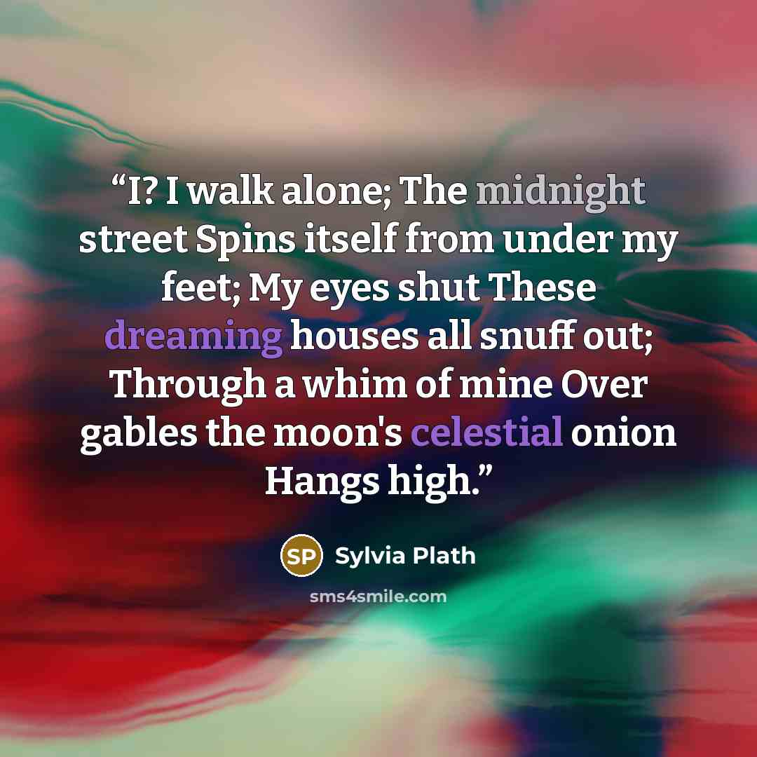 “I? I walk alone; The midnight street Spins itself from under my feet; My eyes shut These dreaming houses all snuff out; Through a whim of mine Over gables the moon's celestial onion Hangs high.” quote by Sylvia Plath