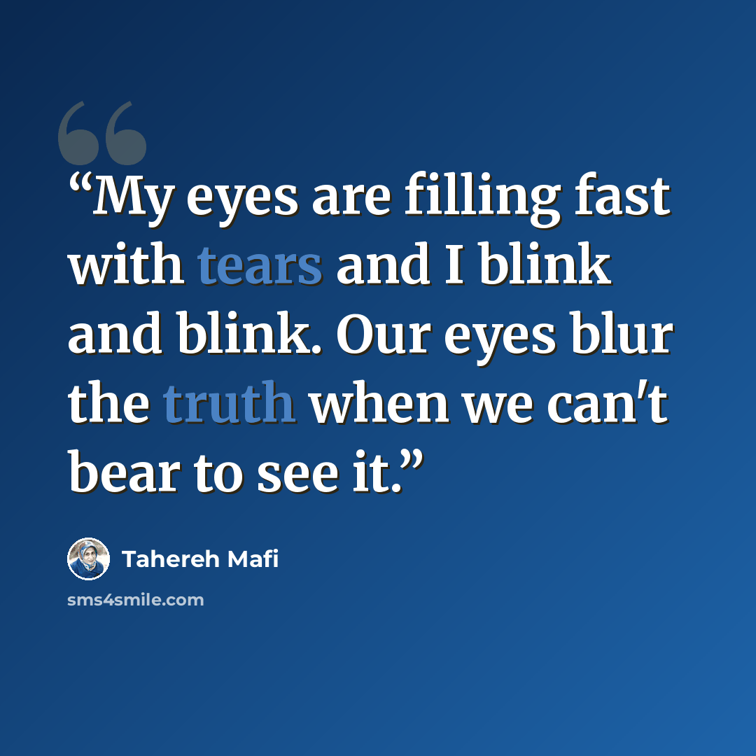 “My eyes are filling fast with tears and I blink and blink. Our eyes blur the truth when we can't bear to see it.” quote by Tahereh Mafi